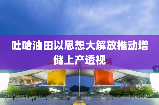 吐哈油田以思想大解放推動增儲上產(chǎn)透視