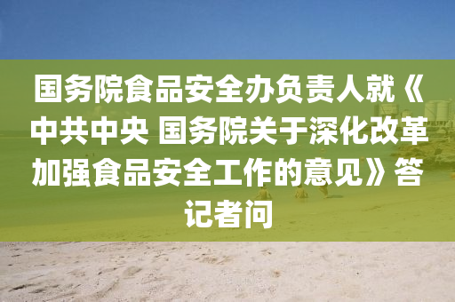 國務(wù)院食品安全辦負(fù)責(zé)人就《中共中央 國務(wù)院關(guān)于深化改革加強(qiáng)食品安全工作的意見》答記者問