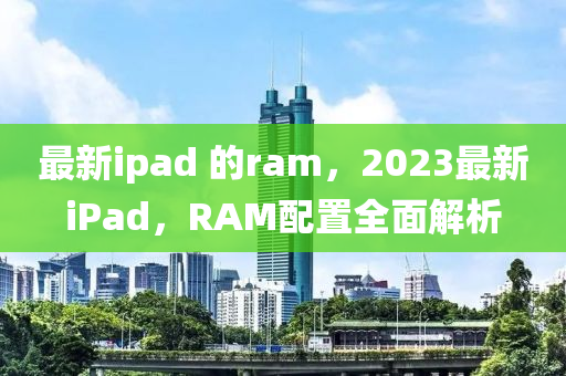 最新ipad 的ram，2023最新iPad，RAM配置全面解析