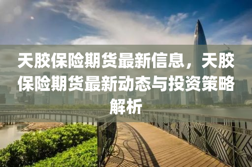 天膠保險期貨最新信息，天膠保險期貨最新動態(tài)與投資策略解析