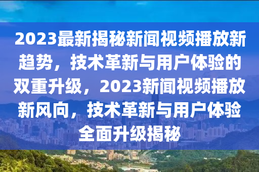 2023最新揭秘新聞視頻播放新趨勢，技術(shù)革新與用戶體驗的雙重升級，2023新聞視頻播放新風(fēng)向，技術(shù)革新與用戶體驗全面升級揭秘