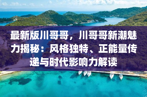 最新版川哥哥，川哥哥新潮魅力揭秘：風(fēng)格獨特、正能量傳遞與時代影響力解讀