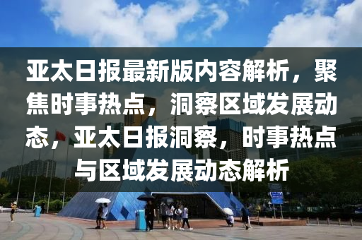 亞太日?qǐng)?bào)最新版內(nèi)容解析，聚焦時(shí)事熱點(diǎn)，洞察區(qū)域發(fā)展動(dòng)態(tài)，亞太日?qǐng)?bào)洞察，時(shí)事熱點(diǎn)與區(qū)域發(fā)展動(dòng)態(tài)解析