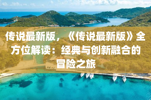 傳說(shuō)最新版，《傳說(shuō)最新版》全方位解讀：經(jīng)典與創(chuàng)新融合的冒險(xiǎn)之旅