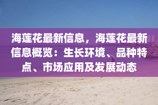 海蓮花最新信息，海蓮花最新信息概覽：生長環(huán)境、品種特點、市場應(yīng)用及發(fā)展動態(tài)