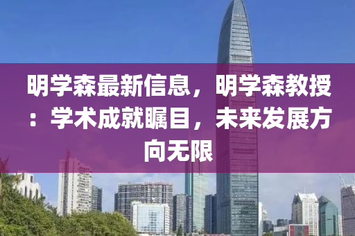 明學(xué)森最新信息，明學(xué)森教授：學(xué)術(shù)成就矚目，未來(lái)發(fā)展方向無(wú)限