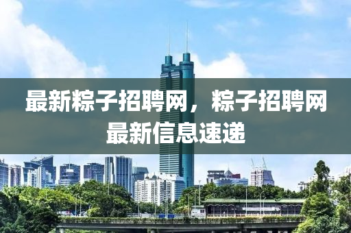 最新粽子招聘網(wǎng)，粽子招聘網(wǎng)最新信息速遞