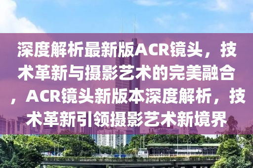 深度解析最新版ACR鏡頭，技術(shù)革新與攝影藝術(shù)的完美融合，ACR鏡頭新版本深度解析，技術(shù)革新引領(lǐng)攝影藝術(shù)新境界