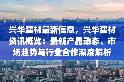 興華建材最新信息，興華建材資訊概覽：最新產(chǎn)品動態(tài)、市場趨勢與行業(yè)合作深度解析