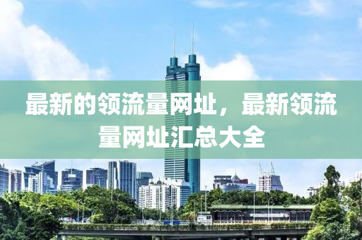 最新的領(lǐng)流量網(wǎng)址，最新領(lǐng)流量網(wǎng)址匯總大全