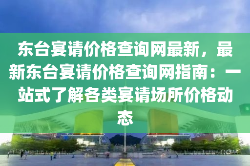 東臺(tái)宴請(qǐng)價(jià)格查詢網(wǎng)最新，最新東臺(tái)宴請(qǐng)價(jià)格查詢網(wǎng)指南：一站式了解各類宴請(qǐng)場(chǎng)所價(jià)格動(dòng)態(tài)