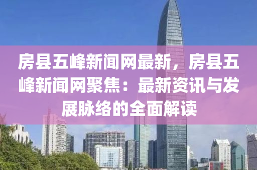 房縣五峰新聞網(wǎng)最新，房縣五峰新聞網(wǎng)聚焦：最新資訊與發(fā)展脈絡(luò)的全面解讀