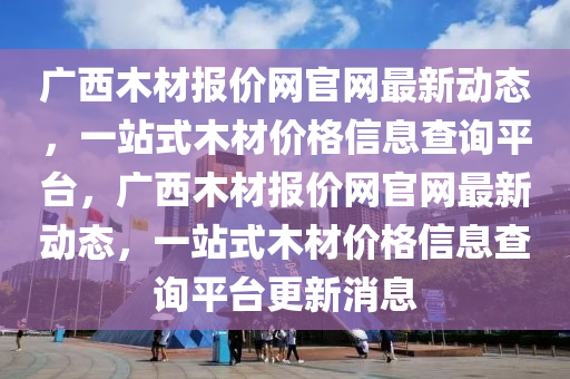 廣西木材報(bào)價(jià)網(wǎng)官網(wǎng)最新動(dòng)態(tài)，一站式木材價(jià)格信息查詢平臺(tái)，廣西木材報(bào)價(jià)網(wǎng)官網(wǎng)最新動(dòng)態(tài)，一站式木材價(jià)格信息查詢平臺(tái)更新消息