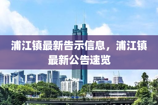 浦江鎮(zhèn)最新告示信息，浦江鎮(zhèn)最新公告速覽