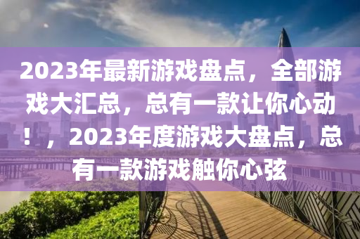 2023年最新游戲盤點，全部游戲大匯總，總有一款讓你心動！，2023年度游戲大盤點，總有一款游戲觸你心弦