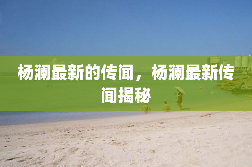 楊瀾最新的傳聞，楊瀾最新傳聞揭秘