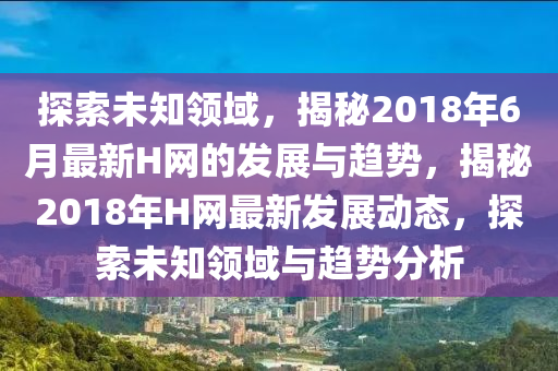 探索未知領(lǐng)域，揭秘2018年6月最新H網(wǎng)的發(fā)展與趨勢，揭秘2018年H網(wǎng)最新發(fā)展動態(tài)，探索未知領(lǐng)域與趨勢分析