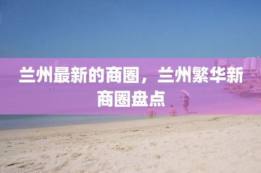 蘭州最新的商圈，蘭州繁華新商圈盤點(diǎn)