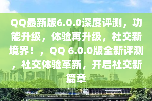 QQ最新版6.0.0深度評(píng)測(cè)，功能升級(jí)，體驗(yàn)再升級(jí)，社交新境界！，QQ 6.0.0版全新評(píng)測(cè)，社交體驗(yàn)革新，開(kāi)啟社交新篇章