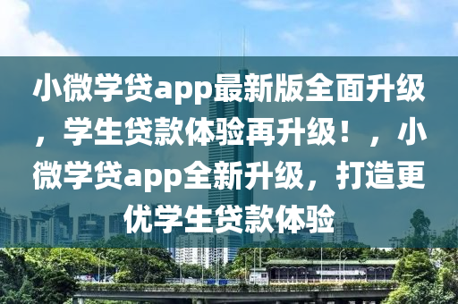 小微學貸app最新版全面升級，學生貸款體驗再升級！，小微學貸app全新升級，打造更優(yōu)學生貸款體驗
