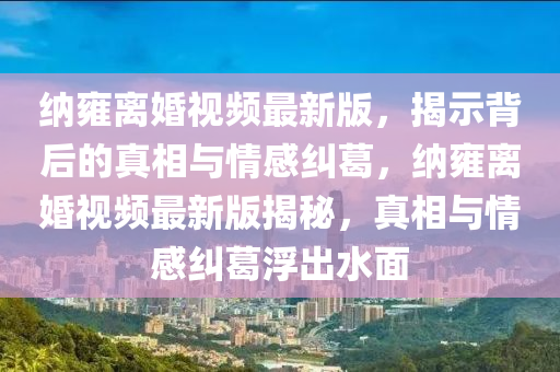 納雍離婚視頻最新版，揭示背后的真相與情感糾葛，納雍離婚視頻最新版揭秘，真相與情感糾葛浮出水面