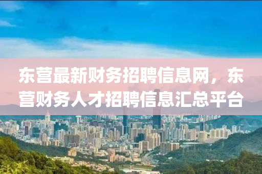 東營最新財(cái)務(wù)招聘信息網(wǎng)，東營財(cái)務(wù)人才招聘信息匯總平臺(tái)