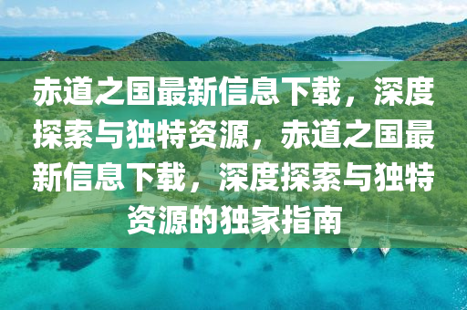 赤道之國最新信息下載，深度探索與獨(dú)特資源，赤道之國最新信息下載，深度探索與獨(dú)特資源的獨(dú)家指南