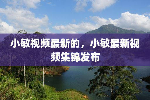 小敏視頻最新的，小敏最新視頻集錦發(fā)布