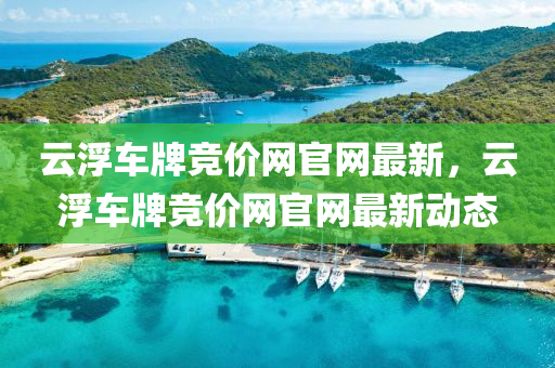 云浮車牌競價網(wǎng)官網(wǎng)最新，云浮車牌競價網(wǎng)官網(wǎng)最新動態(tài)