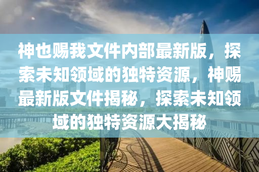 神也賜我文件內(nèi)部最新版，探索未知領域的獨特資源，神賜最新版文件揭秘，探索未知領域的獨特資源大揭秘