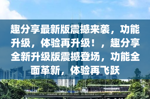 趣分享最新版震撼來襲，功能升級，體驗再升級！，趣分享全新升級版震撼登場，功能全面革新，體驗再飛躍