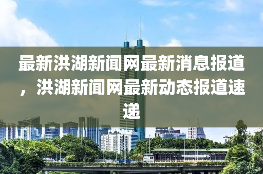 最新洪湖新聞網(wǎng)最新消息報(bào)道，洪湖新聞網(wǎng)最新動(dòng)態(tài)報(bào)道速遞