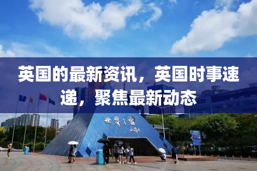 英國的最新資訊，英國時事速遞，聚焦最新動態(tài)