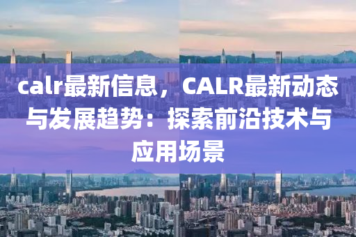 calr最新信息，CALR最新動態(tài)與發(fā)展趨勢：探索前沿技術(shù)與應(yīng)用場景