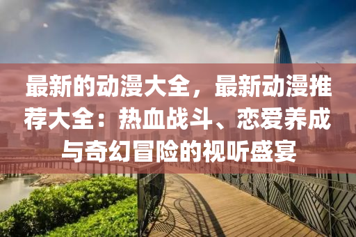 最新的動漫大全，最新動漫推薦大全：熱血戰(zhàn)斗、戀愛養(yǎng)成與奇幻冒險(xiǎn)的視聽盛宴