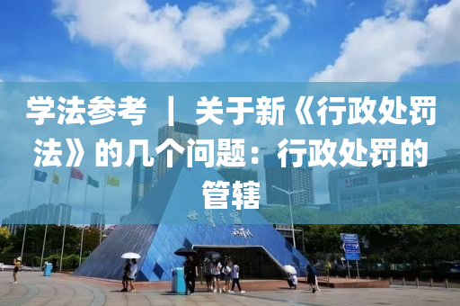 學(xué)法參考 ｜ 關(guān)于新《行政處罰法》的幾個問題：行政處罰的管轄