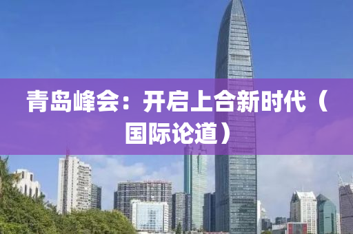 青島峰會：開啟上合新時代（國際論道）