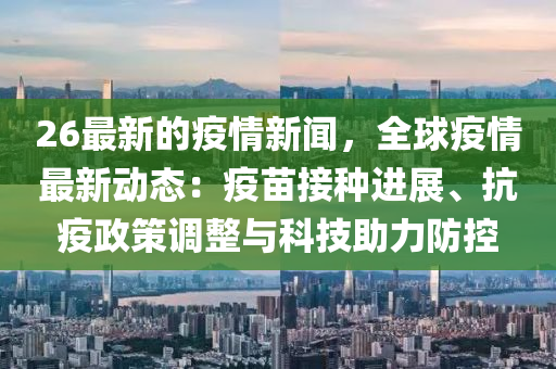 26最新的疫情新聞，全球疫情最新動(dòng)態(tài)：疫苗接種進(jìn)展、抗疫政策調(diào)整與科技助力防控