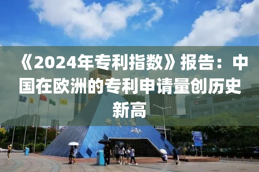 《2024年專利指數(shù)》報(bào)告：中國(guó)在歐洲的專利申請(qǐng)量創(chuàng)歷史新高