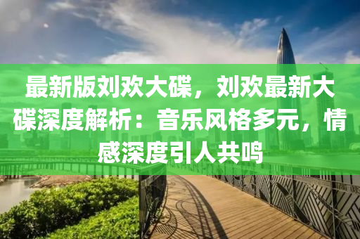 最新版劉歡大碟，劉歡最新大碟深度解析：音樂風(fēng)格多元，情感深度引人共鳴