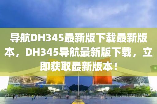 導(dǎo)航DH345最新版下載最新版本，DH345導(dǎo)航最新版下載，立即獲取最新版本！
