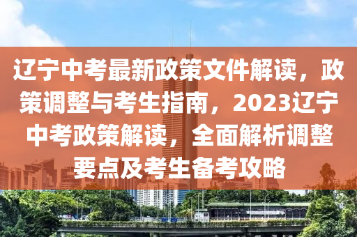遼寧中考最新政策文件解讀，政策調(diào)整與考生指南，2023遼寧中考政策解讀，全面解析調(diào)整要點及考生備考攻略
