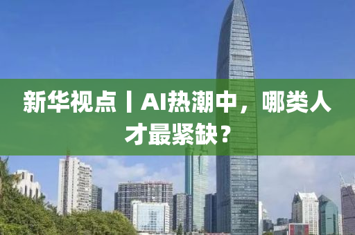 新華視點(diǎn)丨AI熱潮中，哪類人才最緊缺？