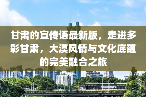 甘肅的宣傳語(yǔ)最新版，走進(jìn)多彩甘肅，大漠風(fēng)情與文化底蘊(yùn)的完美融合之旅