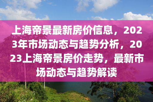 上海帝景最新房?jī)r(jià)信息，2023年市場(chǎng)動(dòng)態(tài)與趨勢(shì)分析，2023上海帝景房?jī)r(jià)走勢(shì)，最新市場(chǎng)動(dòng)態(tài)與趨勢(shì)解讀