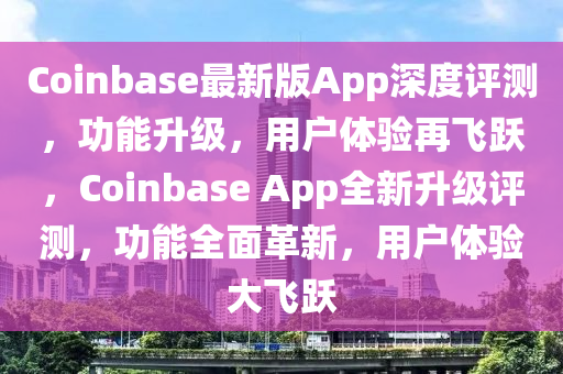Coinbase最新版App深度評測，功能升級，用戶體驗再飛躍，Coinbase App全新升級評測，功能全面革新，用戶體驗大飛躍