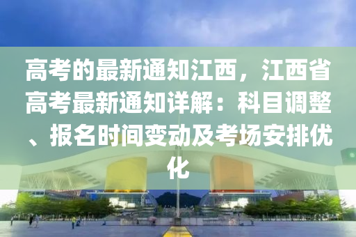 高考的最新通知江西，江西省高考最新通知詳解：科目調(diào)整、報名時間變動及考場安排優(yōu)化