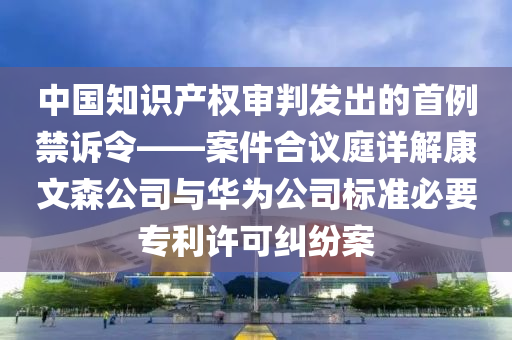 中國知識(shí)產(chǎn)權(quán)審判發(fā)出的首例禁訴令——案件合議庭詳解康文森公司與華為公司標(biāo)準(zhǔn)必要專利許可糾紛案