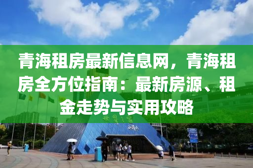 青海租房最新信息網(wǎng)，青海租房全方位指南：最新房源、租金走勢與實用攻略