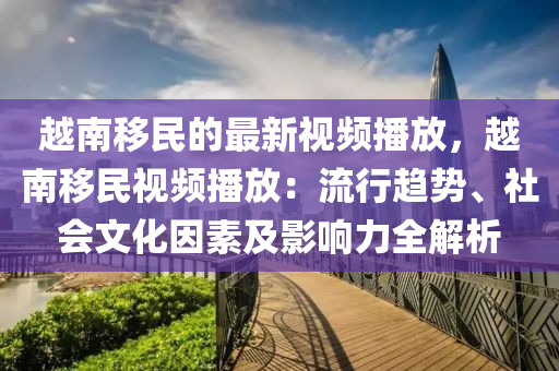 越南移民的最新視頻播放，越南移民視頻播放：流行趨勢(shì)、社會(huì)文化因素及影響力全解析